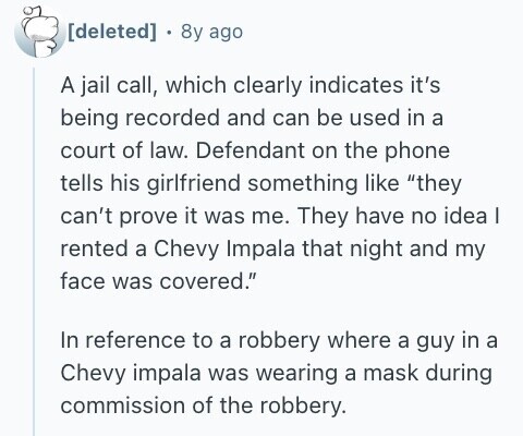  8y ago A jail call, which clearly indicates it's being recorded and can be used in a court of law. Defendant on the phone tells his girlfriend something like they can't prove it was me. They have no idea I rented a Chevy Impala that night and my face was covered. In reference to a robbery where a guy in a Chevy impala was wearing a mask during commission of the robbery. 