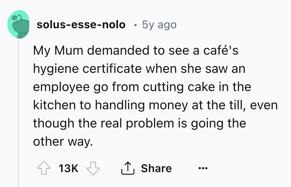 solus-esse-nolo . 5y ago My Mum demanded to see a café's hygiene certificate when she saw an employee go from cutting cake in the kitchen to handling money at the till, even though the real problem is going the other way. Share 13K ... 