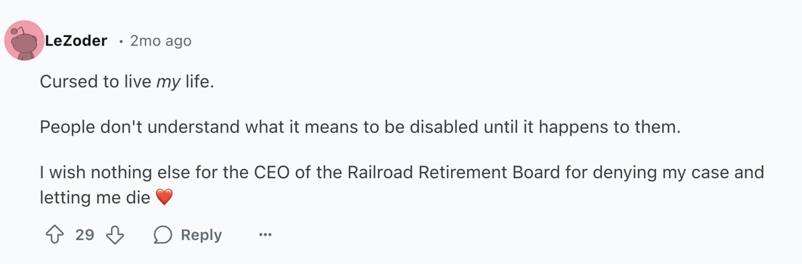 LeZoder 2mo ago Cursed to live my life. People don't understand what it means to be disabled until it happens to them. I wish nothing else for the CEO of the Railroad Retirement Board for denying my case and letting me die 29 Reply ...