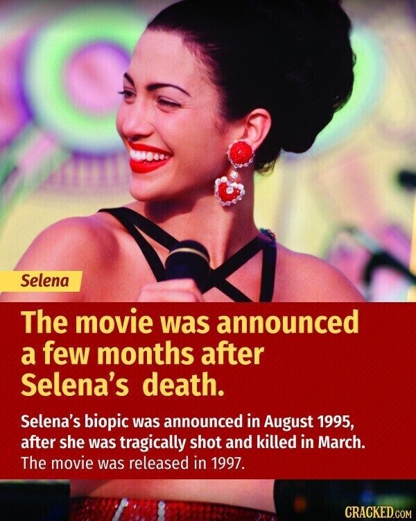 Selena The movie was announced a few months after Selena's death. Selena's biopic was announced in August 1995, after she was tragically shot and killed in March. The movie was released in 1997. CRACKED.COM