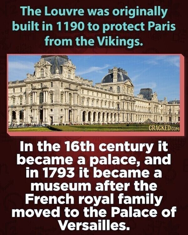 The Louvre was originally built in 1190 to protect Paris from the Vikings. CRACKED.COM In the 16th century it became a palace, and in 1793 it became a museum after the French royal family moved to the Palace of Versailles.