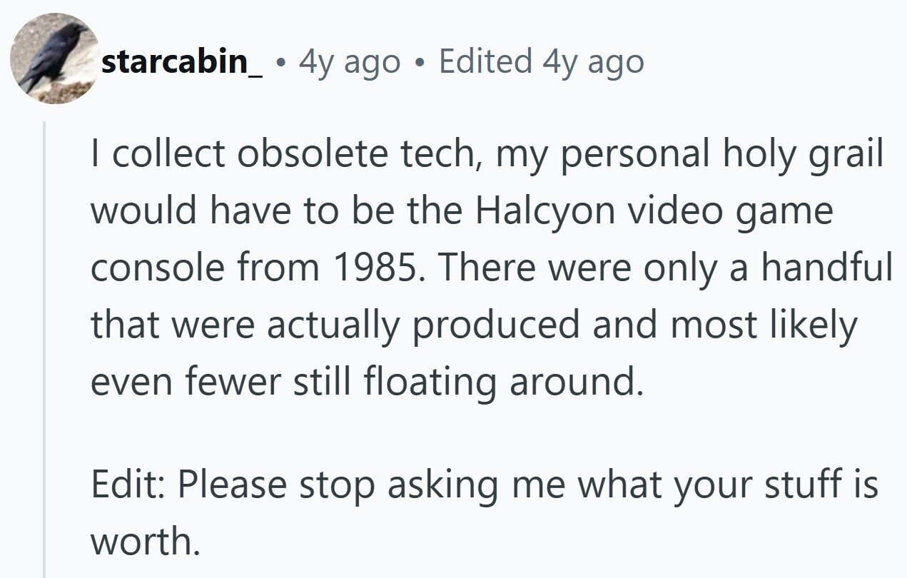 starcabin_ 4y ago © Edited 4y ago I collect obsolete tech, my personal holy grail would have to be the Halcyon video game console from 1985. There were only a handful that were actually produced and most likely even fewer still floating around. Edit: Please stop asking me what your stuff is worth.
