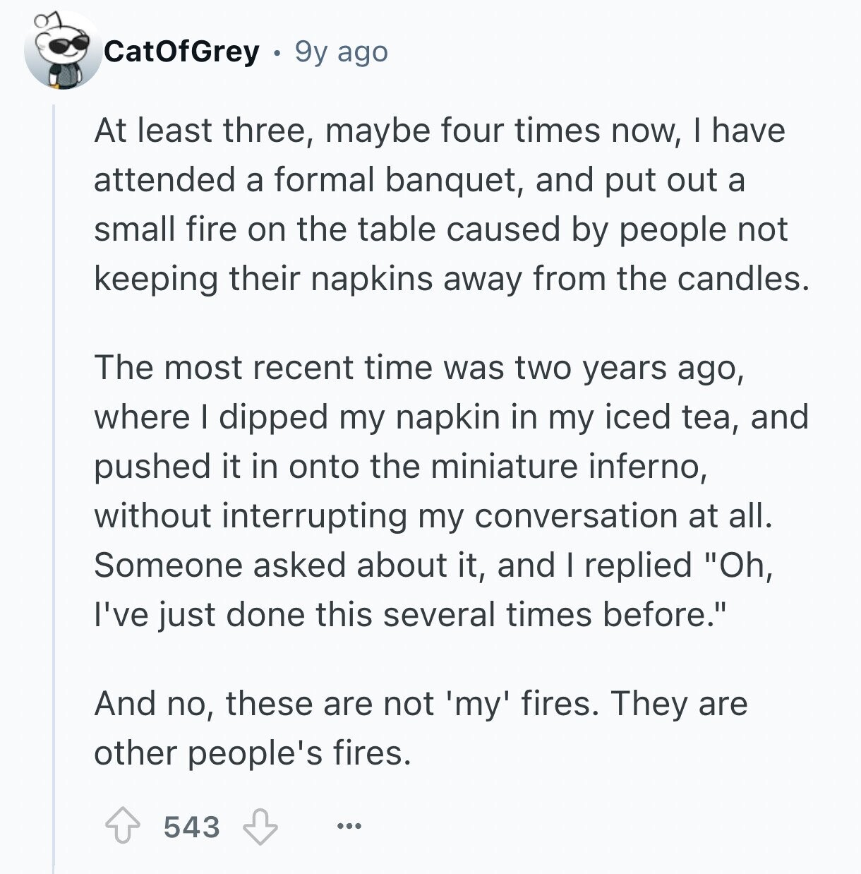 CatOfGrey 9y ago At least three, maybe four times now, I have attended a formal banquet, and put out a small fire on the table caused by people not keeping their napkins away from the candles. The most recent time was two years ago, where I dipped my napkin in my iced tea, and pushed it in onto the miniature inferno, without interrupting my conversation at all. Someone asked about it, and I replied Oh, I've just done this several times before. And no, these are not 'my' fires. They are other people's fires. 543 ...