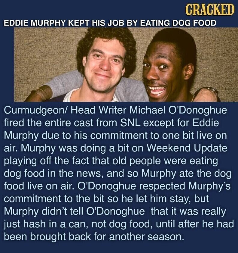 CRACKED EDDIE MURPHY KEPT HIS JOB BY EATING DOG FOOD Curmudgeon/ Head Writer Michael O'Donoghue fired the entire cast from SNL except for Eddie Murphy due to his commitment to one bit live on air. Murphy was doing a bit on Weekend Update playing off the fact that old people were eating dog food in the news, and so Murphy ate the dog food live on air. O'Donoghue respected Murphy's commitment to the bit so he let him stay, but Murphy didn't tell O'Donoghue that it was really just hash in a can, not dog food, until after he had