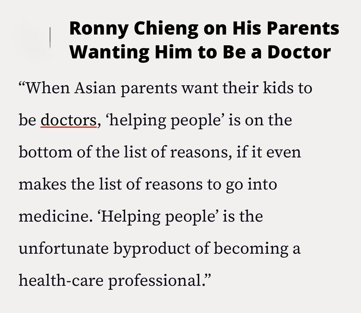 Ronny Chieng on His Parents Wanting Him to Be a Doctor When Asian parents want their kids to be doctors, 'helping people' is on the bottom of the list of reasons, if it even makes the list of reasons to go into medicine. 'Helping people' is the unfortunate byproduct of becoming a health-care professional.