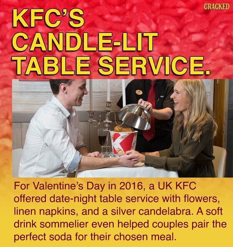 CRACKED KFC'S CANDLE-LIT TABLE SERVICE. AND For Valentine's Day in 2016, a UK KFC offered date-night table service with flowers, linen napkins, and a silver candelabra. A soft drink sommelier even helped couples pair the perfect soda for their chosen meal.