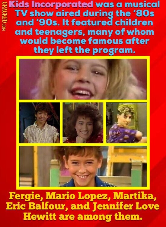 CRACKED.COM Kids Incorporated was a musical TV show aired during the '80s and '90s. It featured children and teenagers, many of whom would become famous after they left the program. Fergie, Mario Lopez, Martika, Eric Balfour, and Jennifer Love Hewitt are among them.