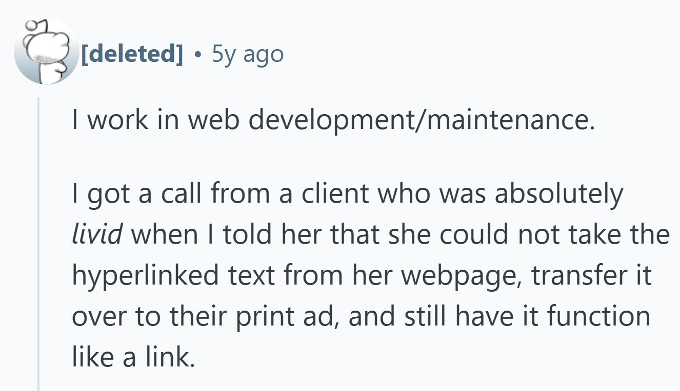  . 5y ago I work in web development/maintenance. I got a call from a client who was absolutely livid when I told her that she could not take the hyperlinked text from her webpage, transfer it over to their print ad, and still have it function like a link. 