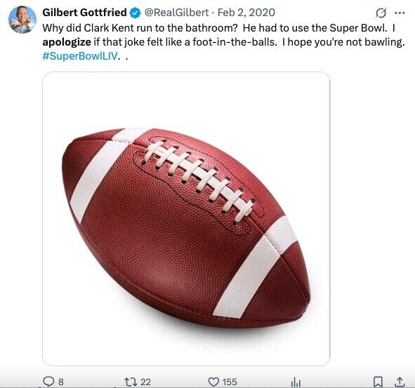 Gilbert Gottfried @RealGilbert Feb 2, 2020 G ... Why did Clark Kent run to the bathroom? Не had to use the Super Bowl. I apologize if that joke felt like a foot-in-the-balls. I hope you're not bawling. #SuperBowlLIV.. 8 22 155