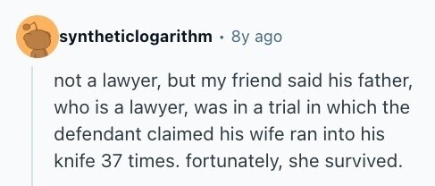 syntheticlogarithm 8y ago not a lawyer, but my friend said his father, who is a lawyer, was in a trial in which the defendant claimed his wife ran into his knife 37 times. fortunately, she survived. 