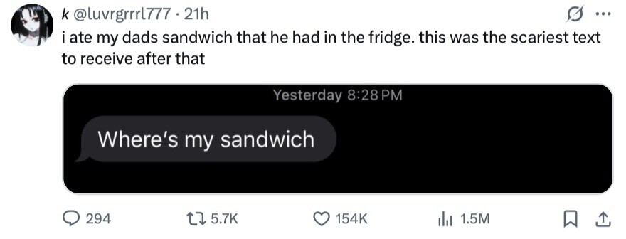 k @luvrgrrrl777 21h ... i i ate my dads sandwich that he had in the fridge. this was the scariest text to receive after that Yesterday 8:28 PM Where's my sandwich 294 5.7K 154K 1.5M 