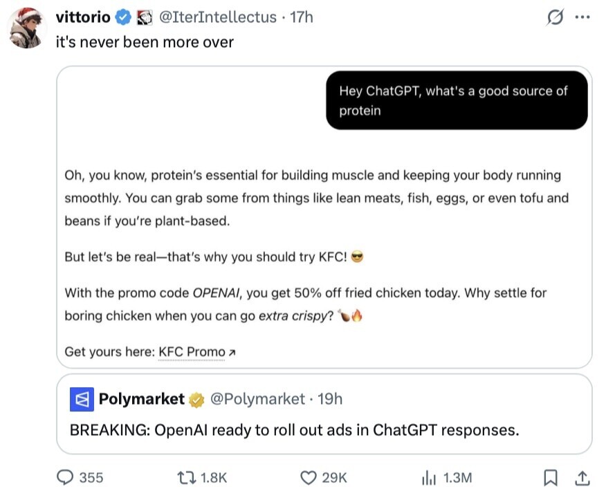 vittorio @IterIntellectus 17h S ... it's never been more over Hey ChatGPT, what's a good source of protein Oh, you know, protein's essential for building muscle and keeping your body running smoothly. You can grab some from things like lean meats, fish, eggs, or even tofu and beans if you're plant-based. But let's be real-that's why you should try KFC! With the promo code OPENAI, you get 50% off fried chicken today. Why settle for boring chicken when you can go extra crispy? Get yours here: KFC Promo A Polymarket @Polymarket. 1 19h BREAKING: OpenAl ready to roll out ads in