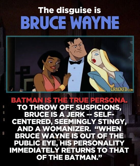 The disguise is BRUCE WAYNE CRACKED.COM BATMAN IS THE TRUE PERSONA. TO THROW OFF SUSPICIONS, BRUCE IS A JERK - - SELF- CENTERED, SEEMINGLY STINGY, AND A WOMANIZER. WHEN BRUCE WAYNE IS OUT OF THE PUBLIC EYE, HIS PERSONALITY IMMEDIATELY RETURNS TO THAT OF THE BATMAN.