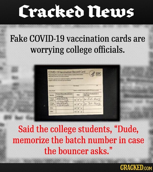 Cracked News Fake COVID-19 vaccination cards are worrying college officials. COVID-1 Vaccination Record Card CDC thate Number MOREINA 042120A OF MAZEZNA Dr Juli laz 030M20A Said the college students, Dude, memorize the batch number in case the bouncer asks. CRACKED.COM