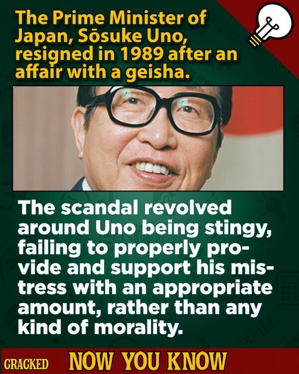 The Prime Minister of Japan, Sōsuke Uno, resigned in 1989 after an affair with a geisha. The scandal revolved around Uno being stingy, failing to properly pro- vide and support his mis- tress with an appropriate amount, rather than any kind of morality. CRACKED NOW YOU KNOW