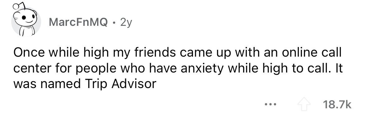 MarcFnMQ . 2y Once while high my friends came up with an online call center for people who have anxiety while high to call. It was named Trip Advisor ... 18.7k 