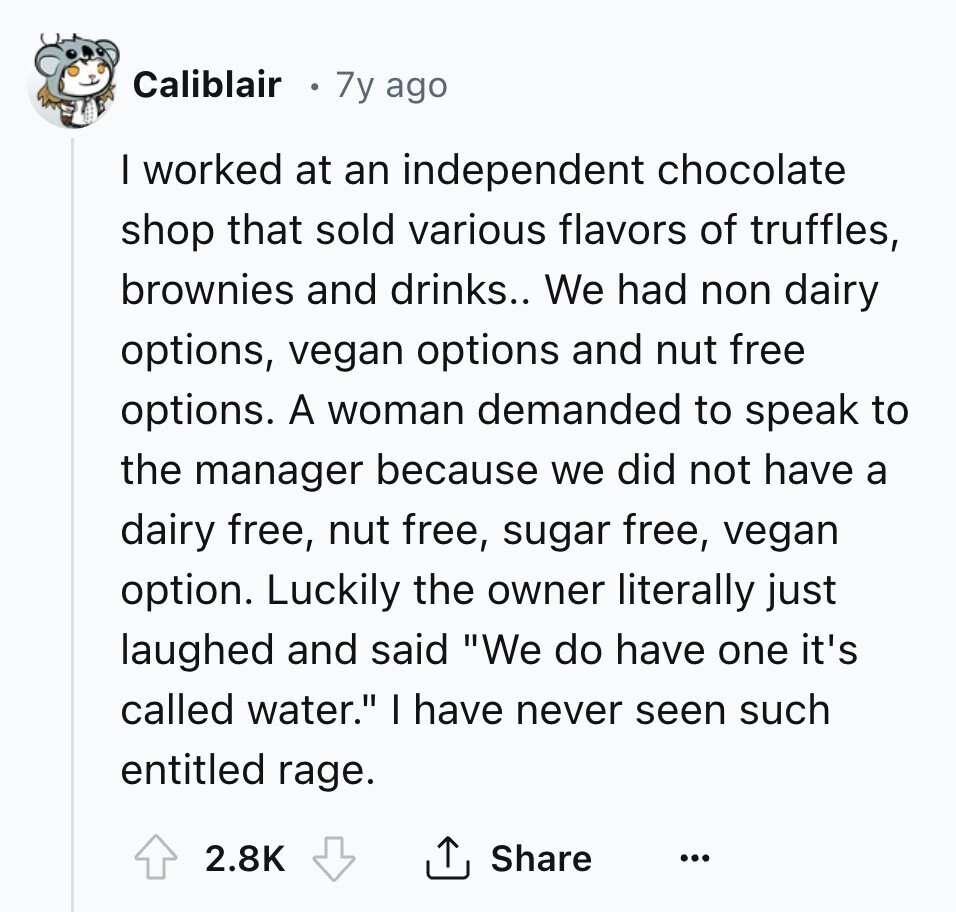 Caliblair 7y ago I worked at an independent chocolate shop that sold various flavors of truffles, brownies and drinks.. We had non dairy options, vegan options and nut free options. A woman demanded to speak to the manager because we did not have a dairy free, nut free, sugar free, vegan option. Luckily the owner literally just laughed and said We do have one it's called water. I have never seen such entitled rage. 2.8K Share ... 