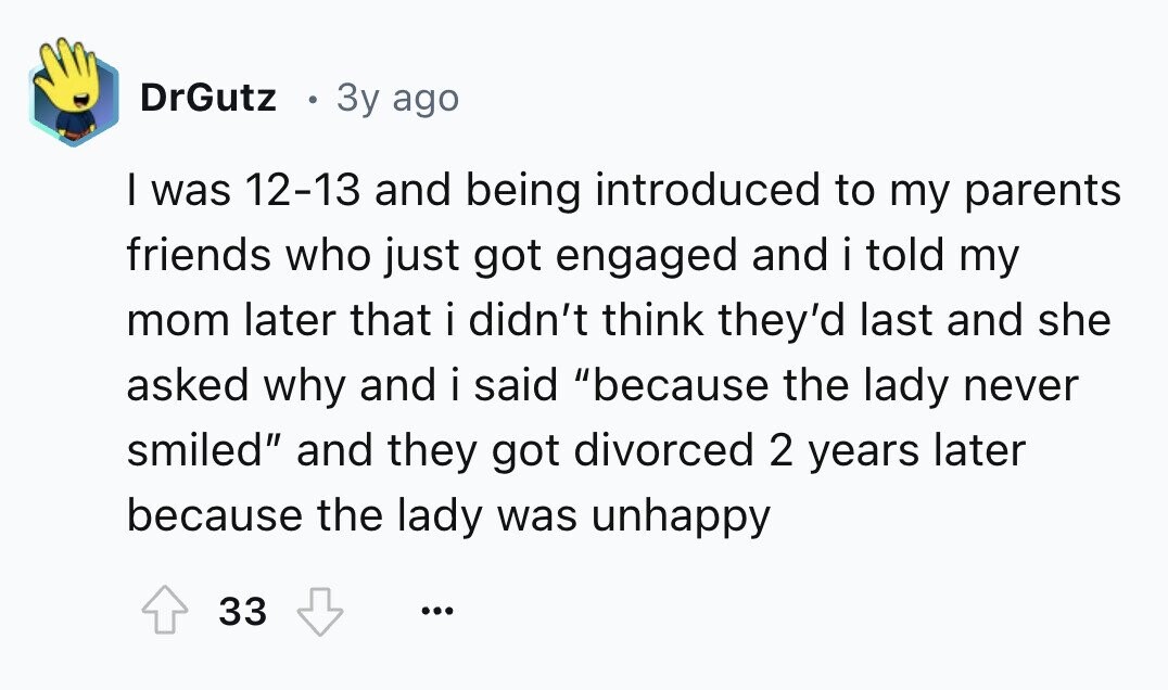DrGutz 3y ago I was 12-13 and being introduced to my parents friends who just got engaged and i told my mom later that i didn't think they'd last and she asked why and i said because the lady never smiled and they got divorced 2 years later because the lady was unhappy 33 ...