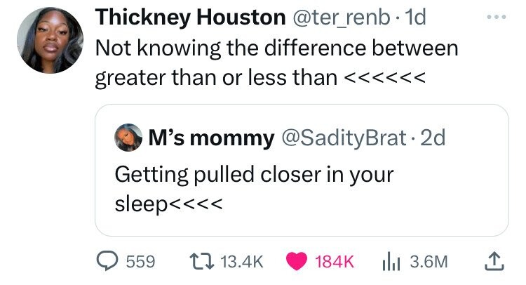 Thickney Houston @ter_renb 1d Not knowing the difference between greater than or less than <<<<<< M's mommy @SadityBrat.2d Getting pulled closer in your sleep<<<< 559 13.4K 184K 3.6M