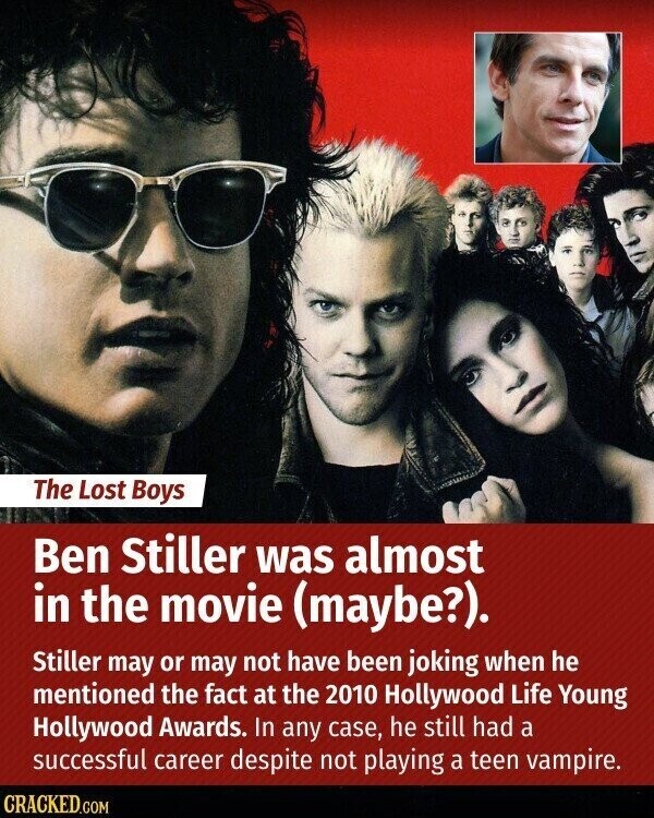 The Lost Boys Ben Stiller was almost in the movie (maybe?). Stiller may or may not have been joking when he mentioned the fact at the 2010 Hollywood Life Young Hollywood Awards. In any case, he still had a successful career despite not playing a teen vampire. CRACKED.COM