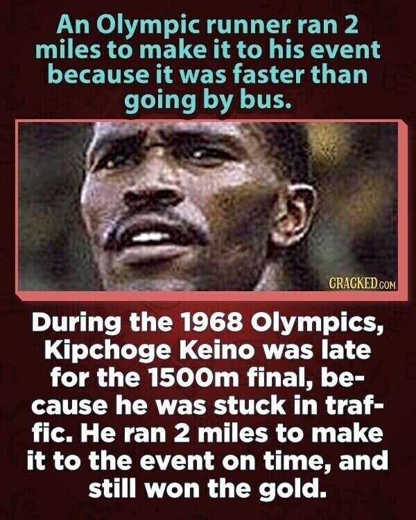 An Olympic runner ran 2 miles to make it to his event because it was faster than going by bus. CRACKED.COM During the 1968 Olympics, Kipchoge Keino was late for the 1500m final, be- cause he was stuck in traf- fic. Не ran 2 miles to make it to the event on time, and still won the gold.