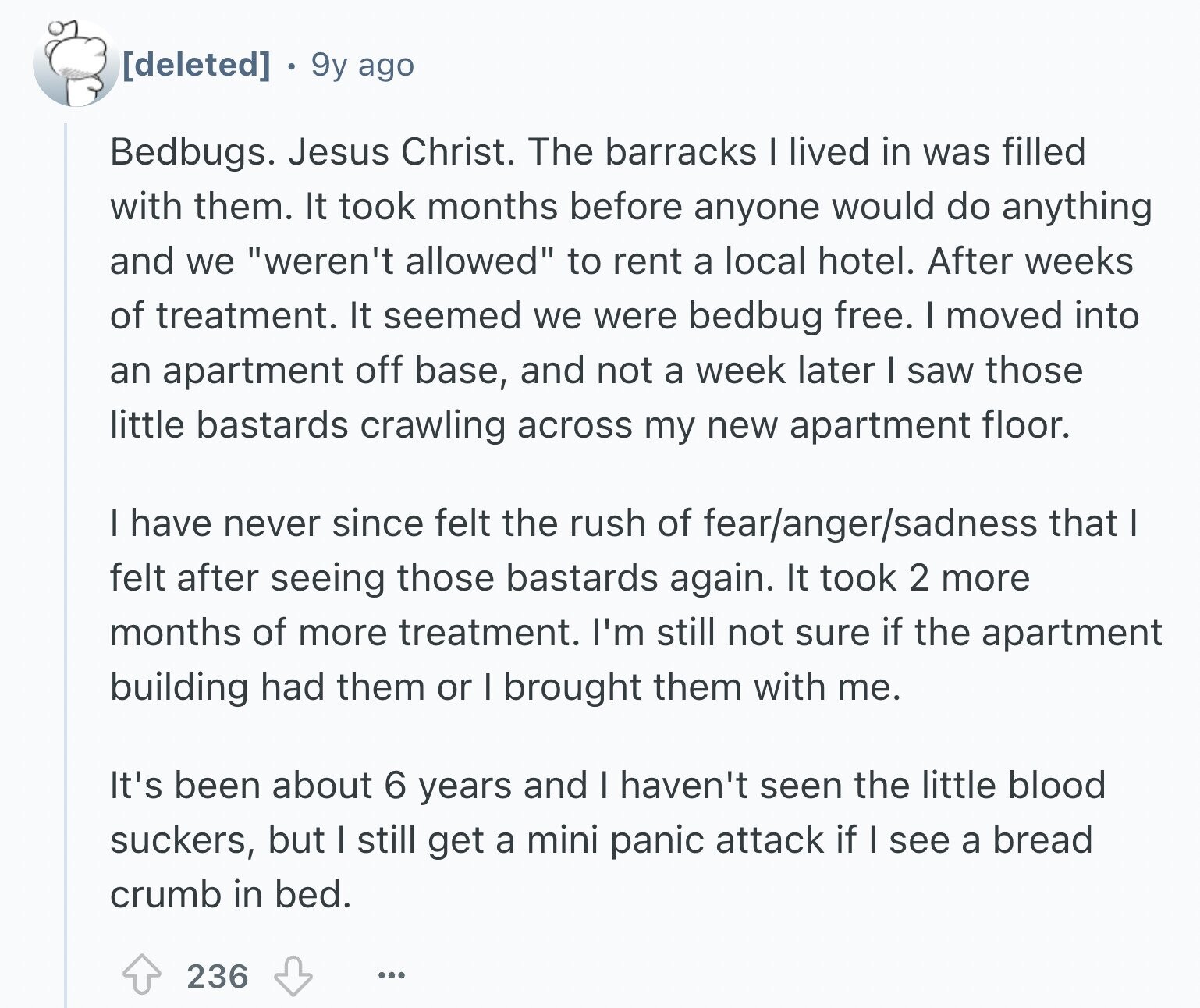 9y ago Bedbugs. Jesus Christ. The barracks I lived in was filled with them. It took months before anyone would do anything and we weren't allowed to rent a local hotel. After weeks of treatment. It seemed we were bedbug free. I moved into an apartment off base, and not a week later I saw those little bastards crawling across my new apartment floor. I have never since felt the rush of fear/anger/sadness that I felt after seeing those bastards again. It took 2 more months of more treatment. I'm still not sure if the apartment building had them
