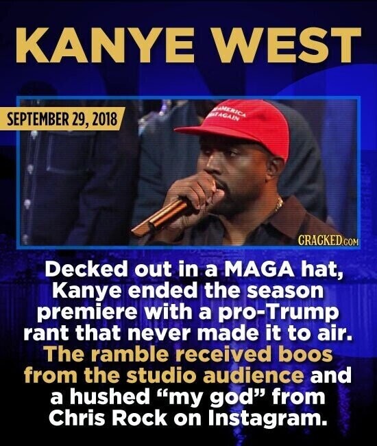 KANYE WEST AMERICA EAGAIN SEPTEMBER 29, 2018 CRACKED.COM Decked out in a MAGA hat, Kanye ended the season premiere with a pro-Trump rant that never made it to air. The ramble received boos from the studio audience and a hushed my god from Chris Rock on Instagram.
