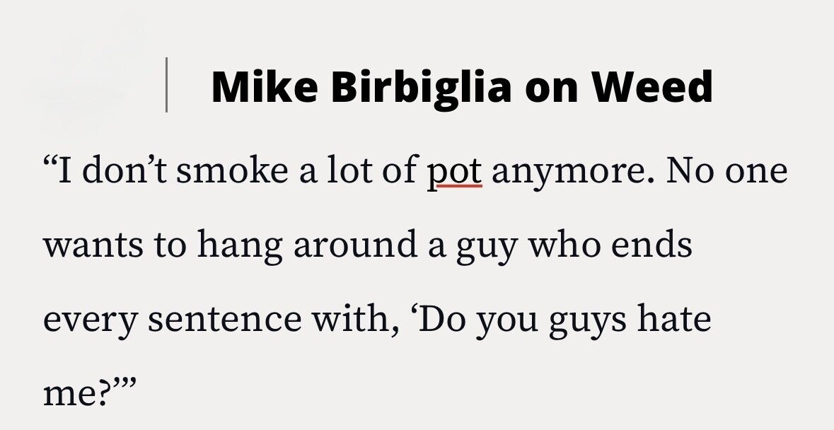 Mike Birbiglia on Weed I don't smoke a lot of pot anymore. No one wants to hang around a guy who ends every sentence with, 'Do you guys hate me?