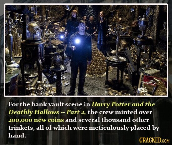 For the bank vault scene in Harry Potter and the Deathly Hallows-Part 2, the crew minted over 200,000 new coins and several thousand other trinkets, all of which were meticulously placed by hand. CRACKED.COM