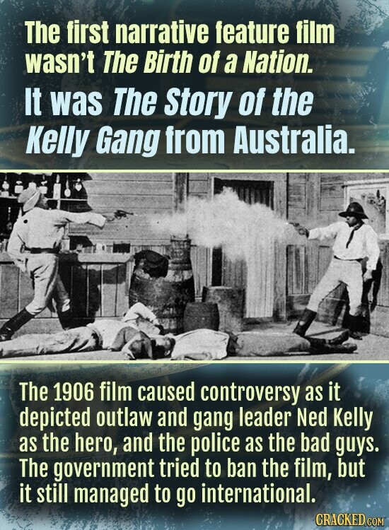 The first narrative feature film wasn't The Birth of a Nation. It was The Story of the Kelly Gang from Australia. The 1906 film caused controversy as it depicted outlaw and gang leader Ned Kelly as the hero, and the police as the bad guys. The government tried to ban the film, but it still managed to go international. CRACKED COM