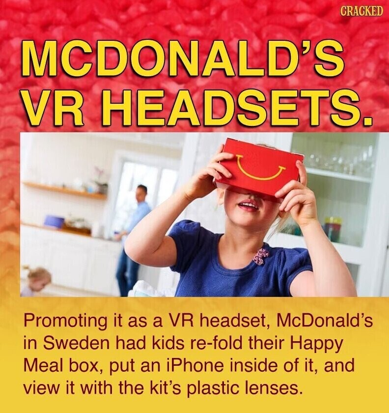 CRACKED MCDONALD'S VR HEADSETS. Promoting it as a VR headset, McDonald's in Sweden had kids re-fold their Happy Meal box, put an iPhone inside of it, and view it with the kit's plastic lenses.