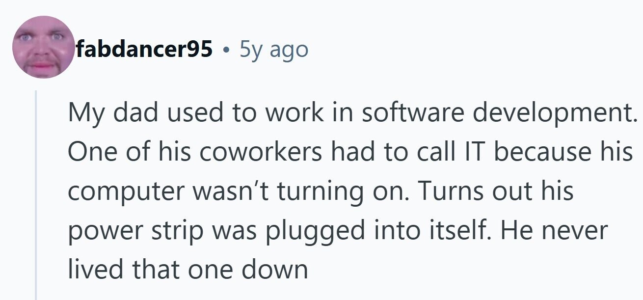 fabdancer95 . 5y ago My dad used to work in software development. One of his coworkers had to call IT because his computer wasn't turning on. Turns out his power strip was plugged into itself. Не never lived that one down 