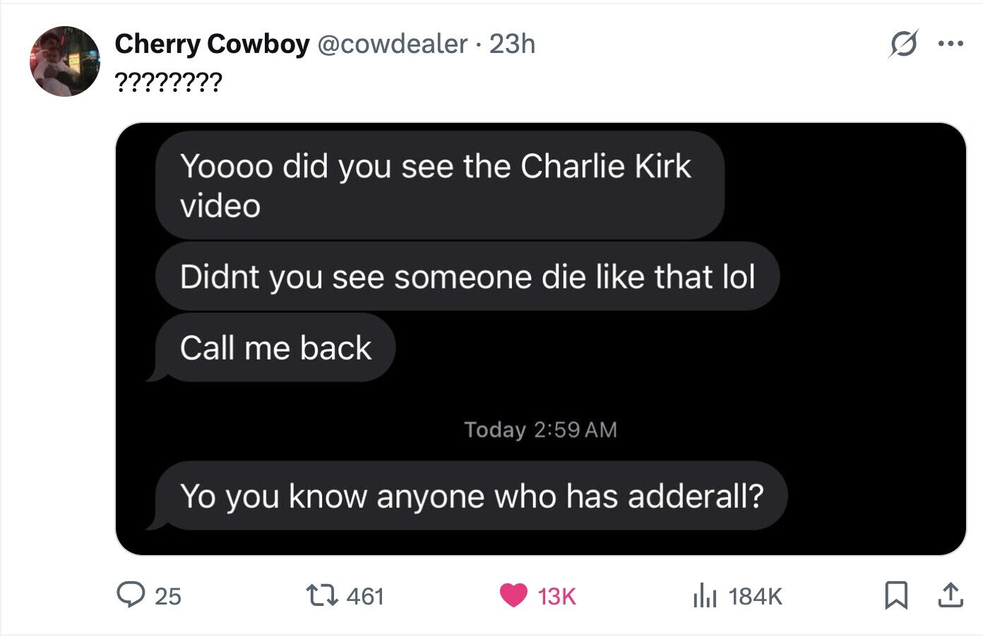 Cherry Cowboy @cowdealer 23h ... ???????? Yoooo did you see the Charlie Kirk video Didnt you see someone die like that lol Call me back Today 2:59 AM Yo you know anyone who has adderall? 25 461 13K del 184K 
