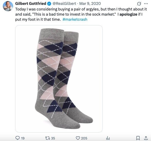Gilbert Gottfried @RealGilbert Mar 9, 2020 O ... Today I was considering buying a pair of argyles, but then I thought about it and said, This is a bad time to invest in the sock market. I apologize if I put my foot in it that time. #marketcrash 19 35 205 del