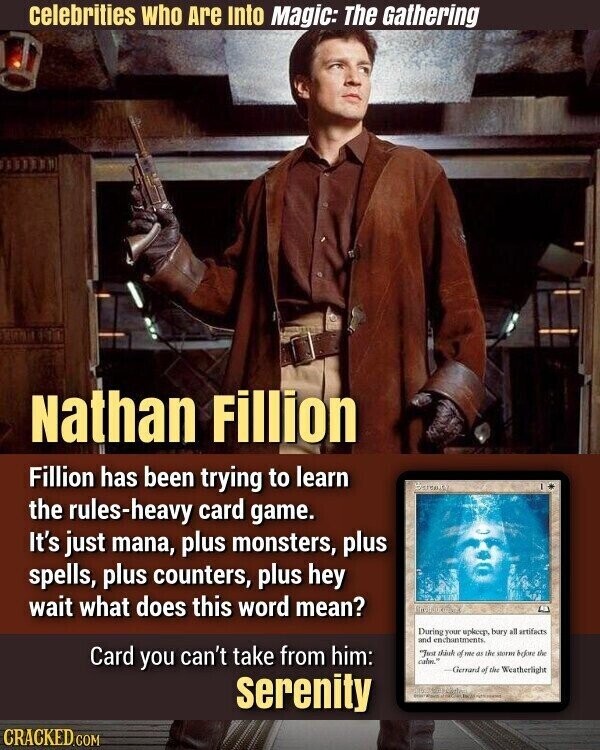 celebrities who Are Into Magic: The Gathering Nathan Fillion Fillion has been trying to learn the rules-heavy card game. It's just mana, plus monsters, plus spells, plus counters, plus hey wait what does this word mean? During your splcep, bars all artifacts and enchantments. Card you can't take from him: Just of me as the storm before the cafes. Gerrard of the Weatherlight serenity and - - CRACKED.COM
