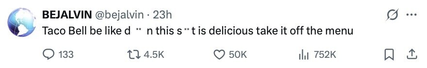 BEJALVIN @bejalvin . 23h ... Taco Bell be like d .. n this S ''t is delicious take it off the menu 133 4.5K 50K 752K 