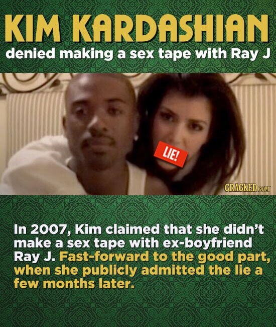 KIM KARDASHIAN denied making a sex tape with Ray J LIE! CRACKED.COM In 2007, Kim claimed that she didn't make a sex tape with ex-boyfriend Ray J. Fast-forward to the good part, when she publicly admitted the lie a few months later.