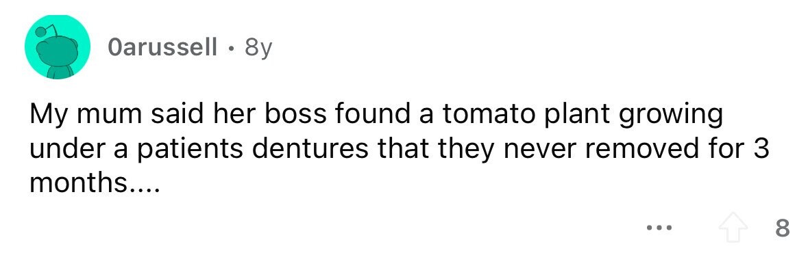 Oarussell . 8y My mum said her boss found a tomato plant growing under a patients dentures that they never removed for 3 months.... ... 8