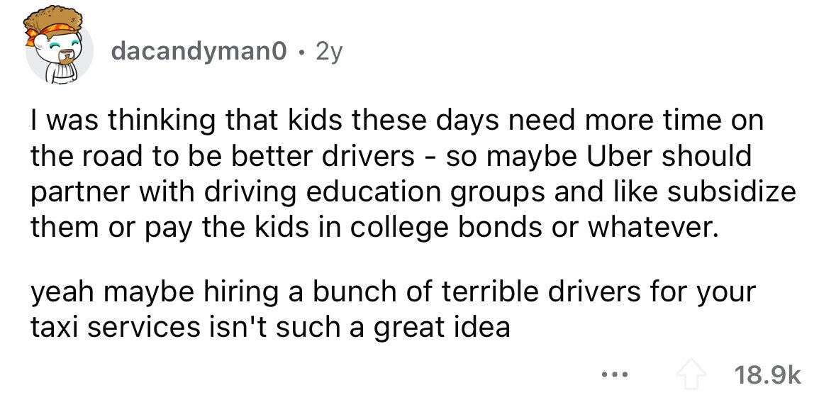 dacandyman0 . . 2y I was thinking that kids these days need more time on the road to be better drivers - so maybe Uber should partner with driving education groups and like subsidize them or pay the kids in college bonds or whatever. yeah maybe hiring a bunch of terrible drivers for your taxi services isn't such a great idea ... 18.9k 
