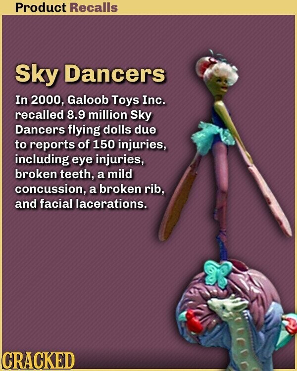 Product Recalls Sky Dancers In 2000, Galoob Toys Inc. recalled 8.9 million Sky Dancers flying dolls due to reports of 150 injuries, including eye injuries, broken teeth, a mild concussion, a broken rib, and facial lacerations. CRACKED