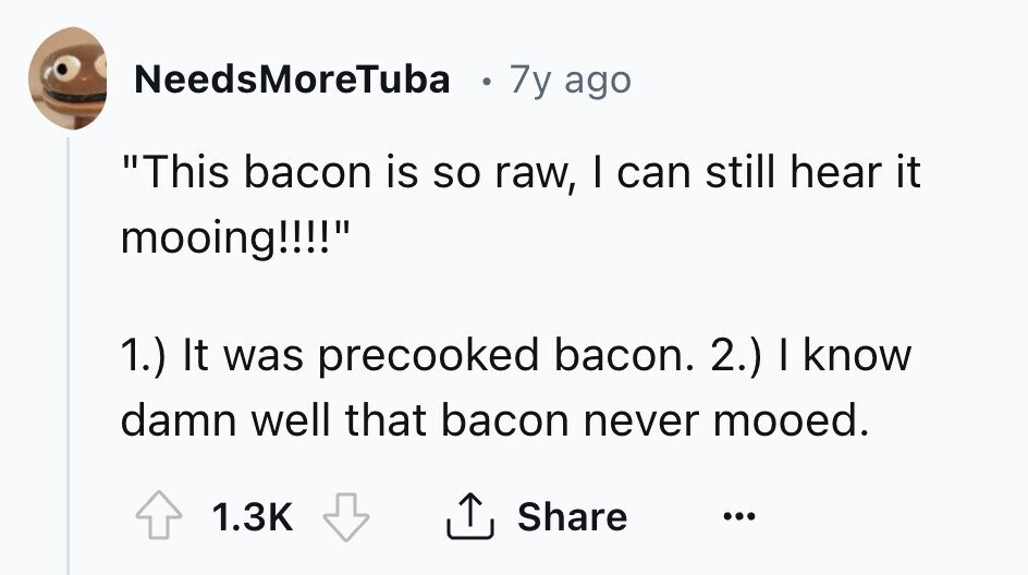 NeedsMoreTuba 7y ago This bacon is so raw, I can still hear it mooing!!!! 1.) It was precooked bacon. 2.) I know damn well that bacon never mooed. Share 1.3K ... 