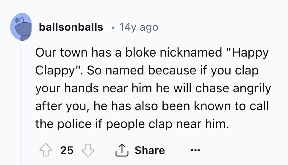 ballsonballs 14y ago Our town has a bloke nicknamed Happy Clappy. So named because if you clap your hands near him he will chase angrily after you, he has also been known to call the police if people clap near him. 25 Share ... 