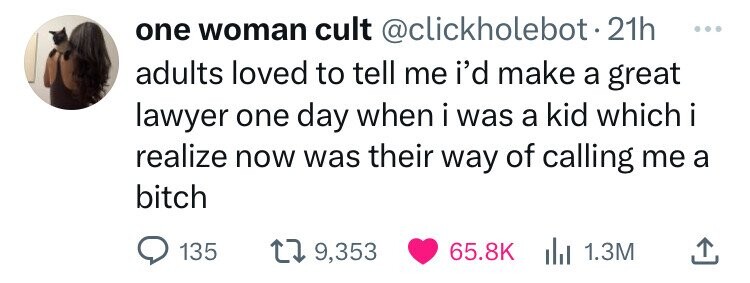 one woman cult @clickholebot.21h ... adults loved to tell me i'd make a great lawyer one day when i was a kid which i realize now was their way of calling me a bitch 135 9,353 65.8K del 1.3M