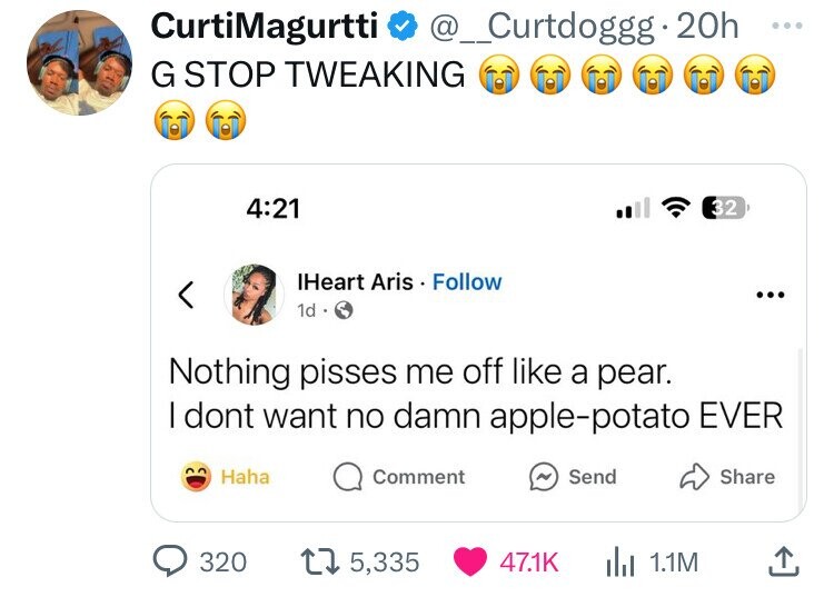 CurtiMagurtti @_Curtdoggg 20h ... G STOP TWEAKING 4:21 32 IHeart Aris Follow ... 1d Nothing pisses me off like a pear. I dont want no damn apple-potato EVER Haha Comment Send Share 320 5,335 47.1K 1.1M