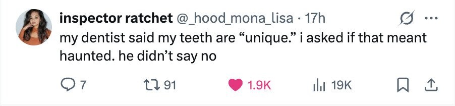 inspector ratchet @_hood_mona_lisa . 17h ... my dentist said my teeth are unique. i asked if that meant haunted. he didn't say no 7 91 1.9K del 19K