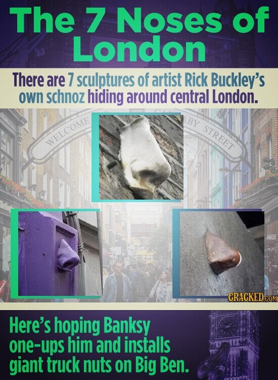 The 7 Noses of London There are 7 sculptures of artist Rick Buckley's own schnoz hiding around central London. ABY STREET WELCOME CRACKED COM Here's hoping Banksy one-ups him and installs giant truck nuts on Big Ben.