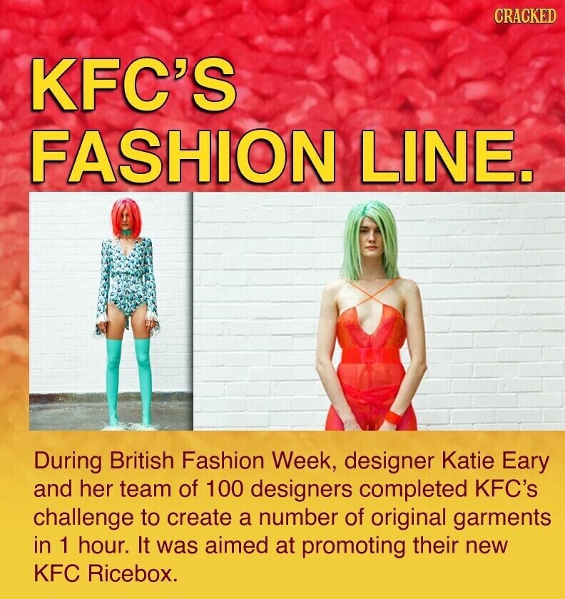 CRACKED KFC'S FASHION LINE. During British Fashion Week, designer Katie Eary and her team of 100 designers completed KFC's challenge to create a number of original garments in 1 hour. It was aimed at promoting their new KFC Ricebox.