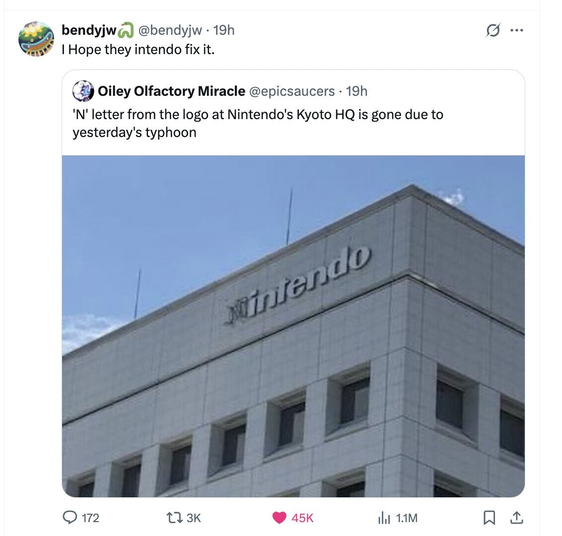 bendyjw @bendyjw. 19h O ... I Hope they intendo fix it. Oiley Olfactory Miracle @epicsaucers . 19h 'N' letter from the logo at Nintendo's Kyoto HQ is gone due to yesterday's typhoon intendo 172 3K 45K 1.1M 