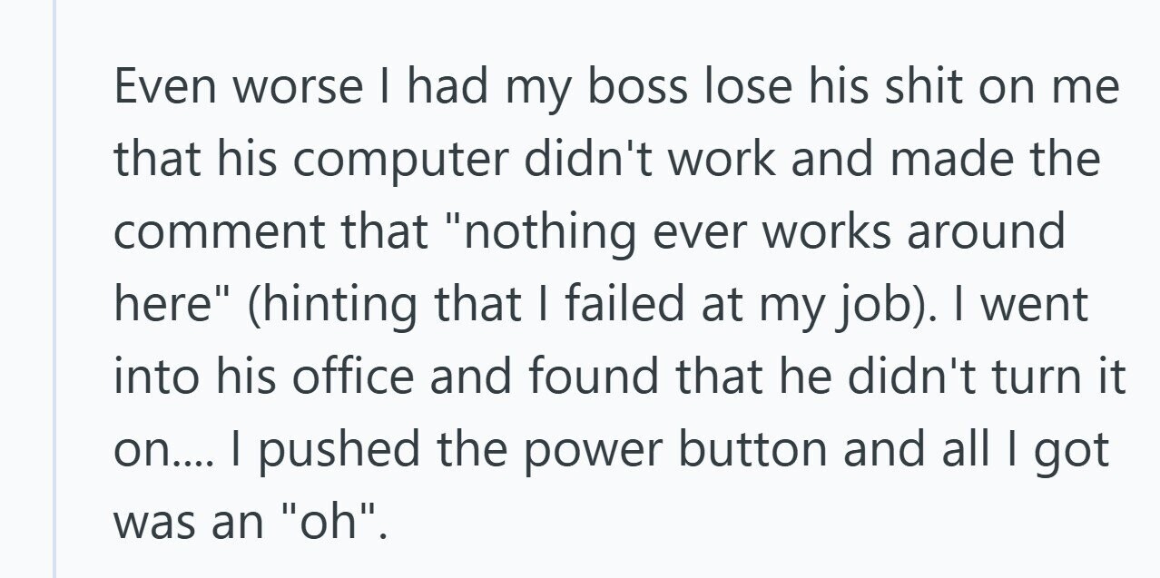 Even worse I had my boss lose his shit on me that his computer didn't work and made the comment that nothing ever works around here (hinting that I failed at my job). I went into his office and found that he didn't turn it on.... I pushed the power button and all | got was an oh. 