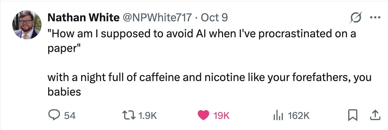 Nathan White @NPWhite717 Oct 9 ... How am I supposed to avoid Al when I've procrastinated on a paper with a night full of caffeine and nicotine like your forefathers, you babies 54 1.9K 19K 162K 